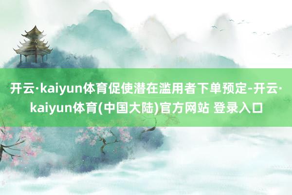 开云·kaiyun体育促使潜在滥用者下单预定-开云·kaiyun体育(中国大陆)官方网站 登录入口