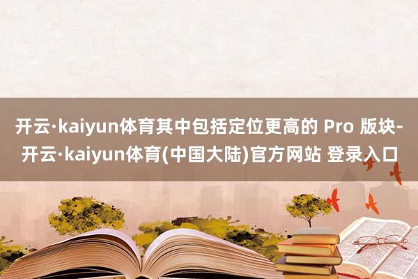 开云·kaiyun体育其中包括定位更高的 Pro 版块-开云·kaiyun体育(中国大陆)官方网站 登录入口
