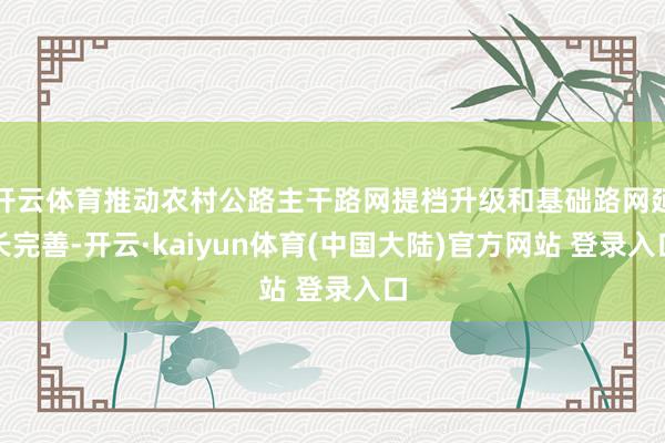 开云体育推动农村公路主干路网提档升级和基础路网延长完善-开云·kaiyun体育(中国大陆)官方网站 登录入口