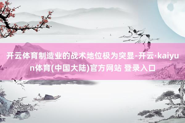 开云体育制造业的战术地位极为突显-开云·kaiyun体育(中国大陆)官方网站 登录入口