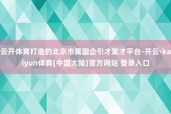 云开体育打造的北京市属国企引才聚才平台-开云·kaiyun体育(中国大陆)官方网站 登录入口