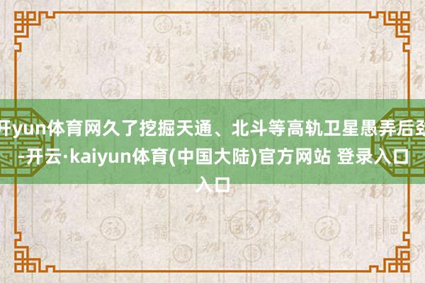开yun体育网久了挖掘天通、北斗等高轨卫星愚弄后劲-开云·kaiyun体育(中国大陆)官方网站 登录入口