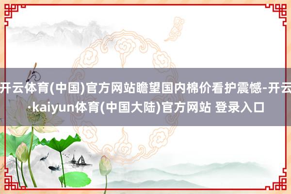 开云体育(中国)官方网站瞻望国内棉价看护震憾-开云·kaiyun体育(中国大陆)官方网站 登录入口