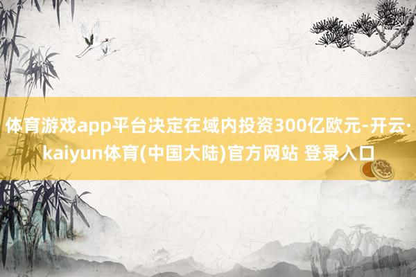 体育游戏app平台决定在域内投资300亿欧元-开云·kaiyun体育(中国大陆)官方网站 登录入口