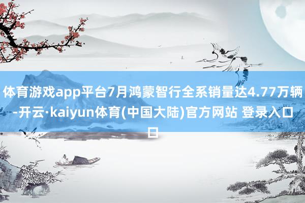 体育游戏app平台7月鸿蒙智行全系销量达4.77万辆-开云·kaiyun体育(中国大陆)官方网站 登录入口