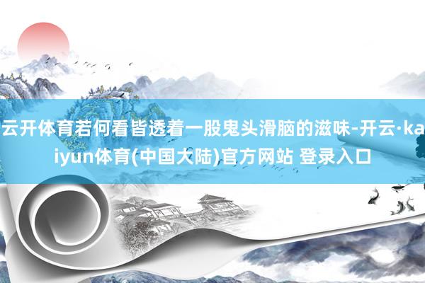云开体育若何看皆透着一股鬼头滑脑的滋味-开云·kaiyun体育(中国大陆)官方网站 登录入口