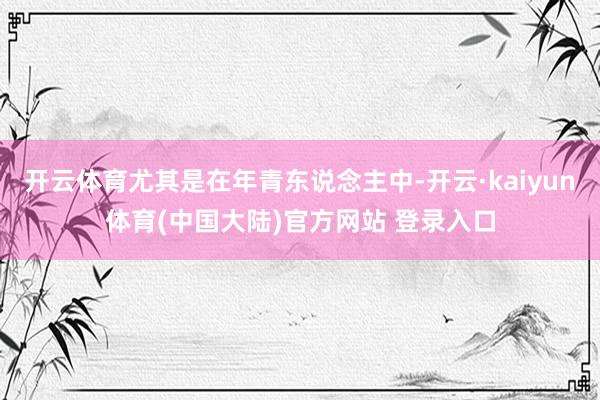 开云体育尤其是在年青东说念主中-开云·kaiyun体育(中国大陆)官方网站 登录入口
