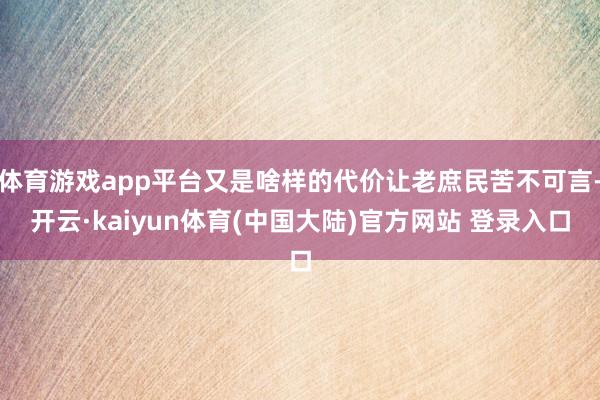 体育游戏app平台又是啥样的代价让老庶民苦不可言-开云·kaiyun体育(中国大陆)官方网站 登录入口