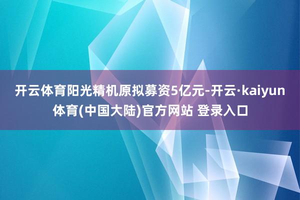 开云体育阳光精机原拟募资5亿元-开云·kaiyun体育(中国大陆)官方网站 登录入口