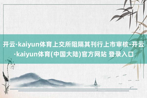 开云·kaiyun体育上交所阻隔其刊行上市审核-开云·kaiyun体育(中国大陆)官方网站 登录入口