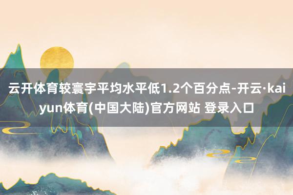云开体育较寰宇平均水平低1.2个百分点-开云·kaiyun体育(中国大陆)官方网站 登录入口