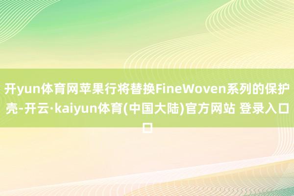 开yun体育网苹果行将替换FineWoven系列的保护壳-开云·kaiyun体育(中国大陆)官方网站 登录入口