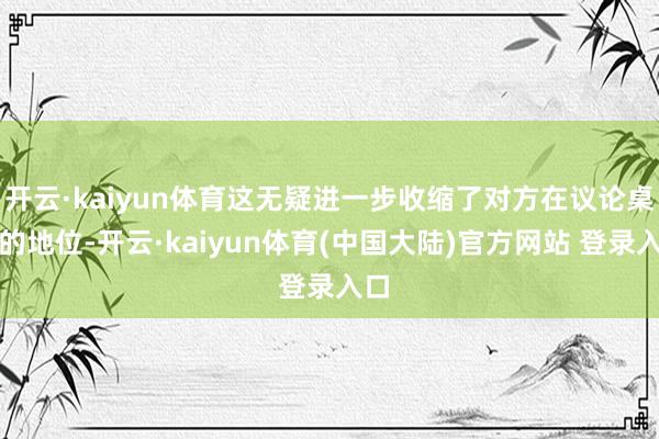 开云·kaiyun体育这无疑进一步收缩了对方在议论桌上的地位-开云·kaiyun体育(中国大陆)官方网站 登录入口