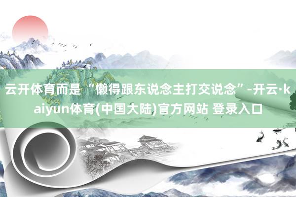 云开体育而是 “懒得跟东说念主打交说念”-开云·kaiyun体育(中国大陆)官方网站 登录入口