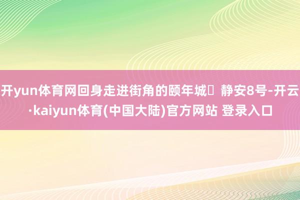 开yun体育网回身走进街角的颐年城・静安8号-开云·kaiyun体育(中国大陆)官方网站 登录入口