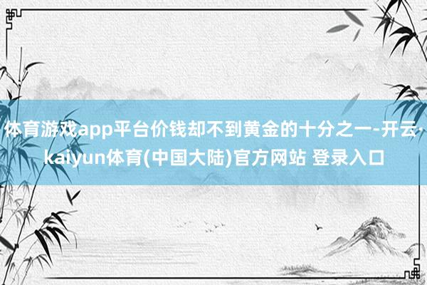 体育游戏app平台价钱却不到黄金的十分之一-开云·kaiyun体育(中国大陆)官方网站 登录入口
