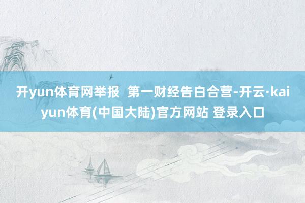 开yun体育网举报  第一财经告白合营-开云·kaiyun体育(中国大陆)官方网站 登录入口