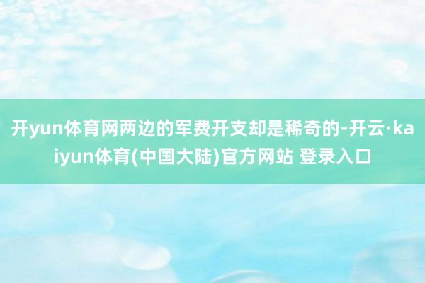 开yun体育网两边的军费开支却是稀奇的-开云·kaiyun体育(中国大陆)官方网站 登录入口