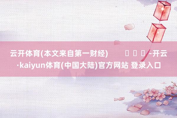 云开体育(本文来自第一财经)        			-开云·kaiyun体育(中国大陆)官方网站 登录入口