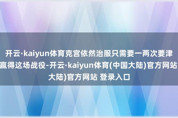开云·kaiyun体育克宫依然治服只需要一两次要津战役就能赢得这场战役-开云·kaiyun体育(中国大陆)官方网站 登录入口