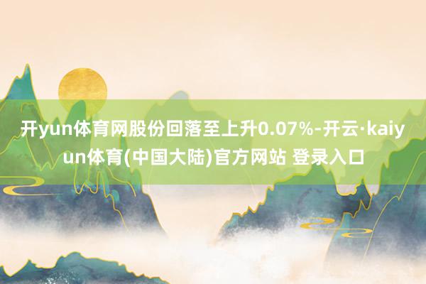 开yun体育网股份回落至上升0.07%-开云·kaiyun体育(中国大陆)官方网站 登录入口