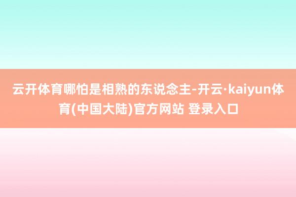 云开体育哪怕是相熟的东说念主-开云·kaiyun体育(中国大陆)官方网站 登录入口