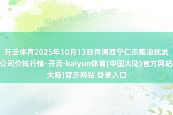 开云体育2025年10月13日青海西宁仁杰粮油批发市集有限公司价钱行情-开云·kaiyun体育(中国大陆)官方网站 登录入口