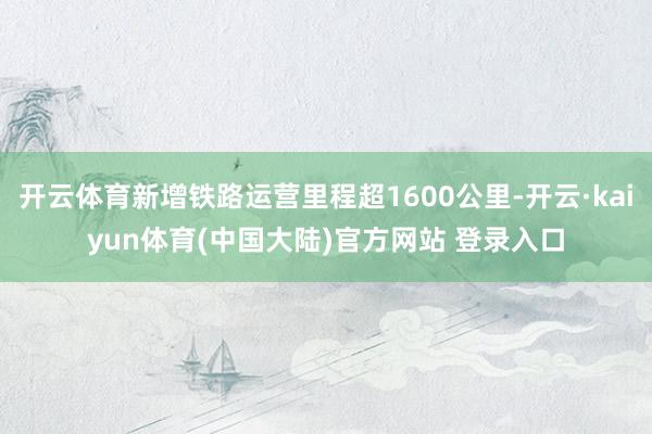开云体育新增铁路运营里程超1600公里-开云·kaiyun体育(中国大陆)官方网站 登录入口