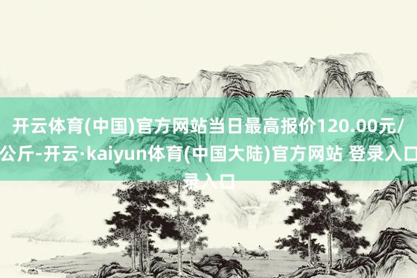 开云体育(中国)官方网站当日最高报价120.00元/公斤-开云·kaiyun体育(中国大陆)官方网站 登录入口