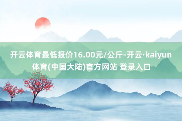开云体育最低报价16.00元/公斤-开云·kaiyun体育(中国大陆)官方网站 登录入口