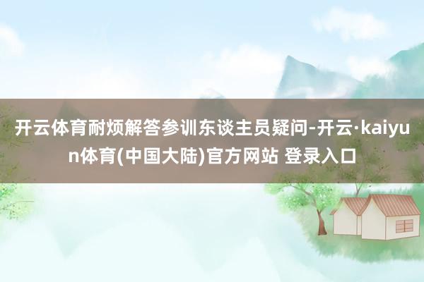开云体育耐烦解答参训东谈主员疑问-开云·kaiyun体育(中国大陆)官方网站 登录入口