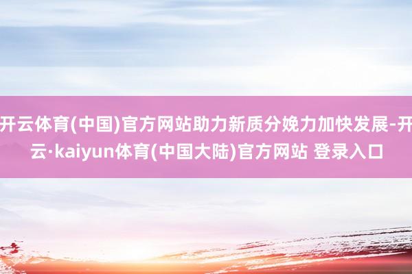 开云体育(中国)官方网站助力新质分娩力加快发展-开云·kaiyun体育(中国大陆)官方网站 登录入口