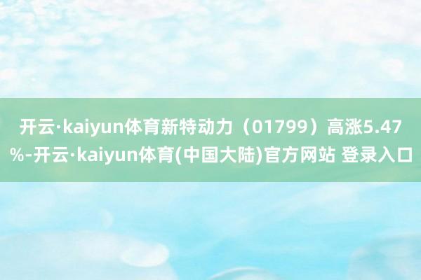 开云·kaiyun体育新特动力（01799）高涨5.47%-开云·kaiyun体育(中国大陆)官方网站 登录入口