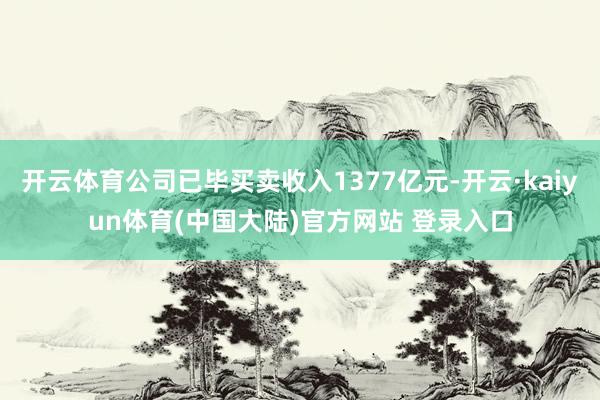 开云体育公司已毕买卖收入1377亿元-开云·kaiyun体育(中国大陆)官方网站 登录入口