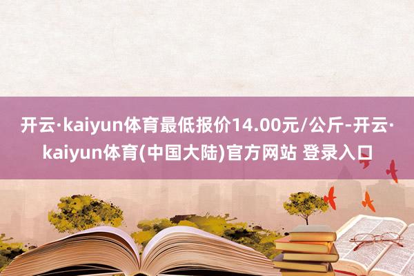 开云·kaiyun体育最低报价14.00元/公斤-开云·kaiyun体育(中国大陆)官方网站 登录入口
