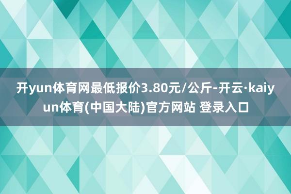 开yun体育网最低报价3.80元/公斤-开云·kaiyun体育(中国大陆)官方网站 登录入口