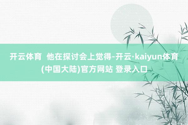 开云体育  他在探讨会上觉得-开云·kaiyun体育(中国大陆)官方网站 登录入口