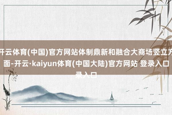 开云体育(中国)官方网站体制鼎新和融合大商场竖立方面-开云·kaiyun体育(中国大陆)官方网站 登录入口