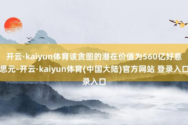 开云·kaiyun体育该贪图的潜在价值为560亿好意思元-开云·kaiyun体育(中国大陆)官方网站 登录入口