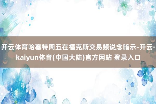 开云体育 哈塞特周五在福克斯交易频说念暗示-开云·kaiyun体育(中国大陆)官方网站 登录入口