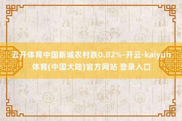 云开体育中国新城农村跌0.82%-开云·kaiyun体育(中国大陆)官方网站 登录入口