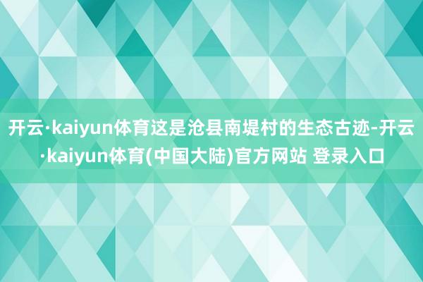 开云·kaiyun体育这是沧县南堤村的生态古迹-开云·kaiyun体育(中国大陆)官方网站 登录入口