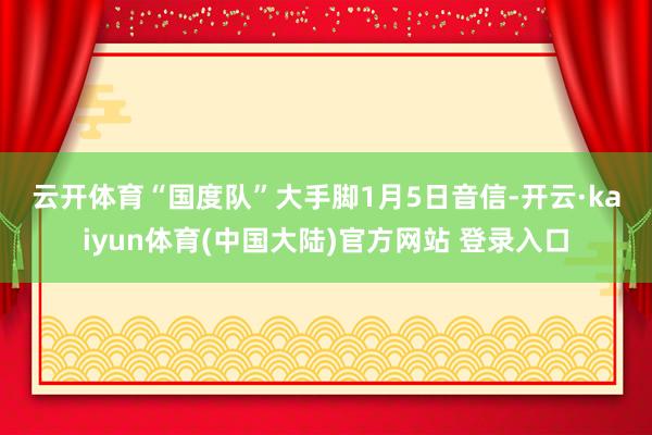 云开体育　　“国度队”大手脚　　1月5日音信-开云·kaiyun体育(中国大陆)官方网站 登录入口