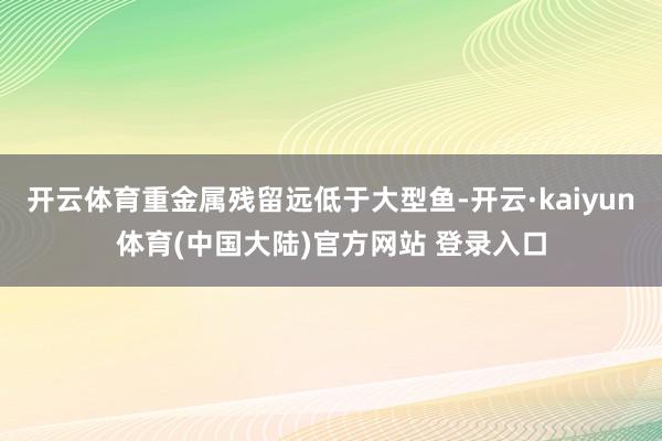开云体育重金属残留远低于大型鱼-开云·kaiyun体育(中国大陆)官方网站 登录入口