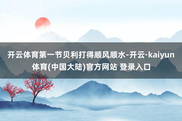 开云体育第一节贝利打得顺风顺水-开云·kaiyun体育(中国大陆)官方网站 登录入口