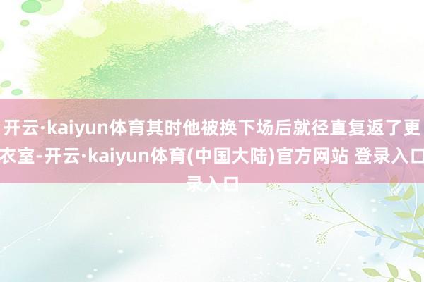 开云·kaiyun体育其时他被换下场后就径直复返了更衣室-开云·kaiyun体育(中国大陆)官方网站 登录入口
