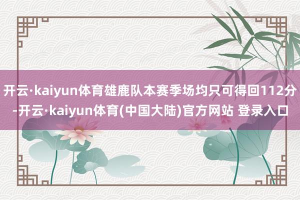 开云·kaiyun体育雄鹿队本赛季场均只可得回112分-开云·kaiyun体育(中国大陆)官方网站 登录入口