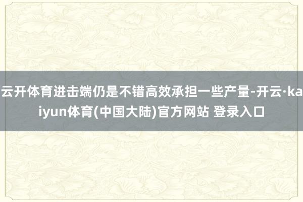 云开体育进击端仍是不错高效承担一些产量-开云·kaiyun体育(中国大陆)官方网站 登录入口