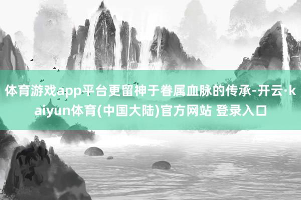体育游戏app平台更留神于眷属血脉的传承-开云·kaiyun体育(中国大陆)官方网站 登录入口