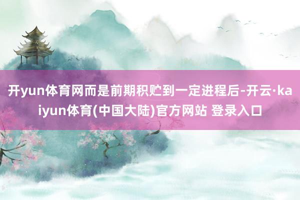 开yun体育网而是前期积贮到一定进程后-开云·kaiyun体育(中国大陆)官方网站 登录入口